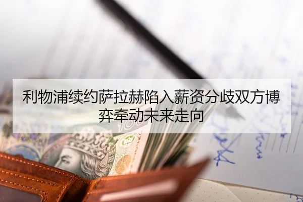 利物浦续约萨拉赫陷入薪资分歧双方博弈牵动未来走向